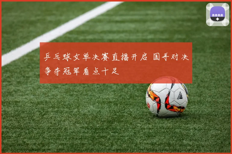 乒乓球女单决赛直播开启 国手对决争夺冠军看点十足