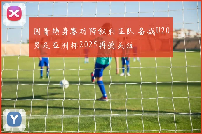 国青热身赛对阵叙利亚队 备战U20男足亚洲杯2025再受关注
