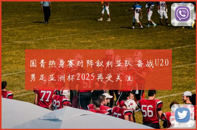 国青热身赛对阵叙利亚队 备战U20男足亚洲杯2025再受关注