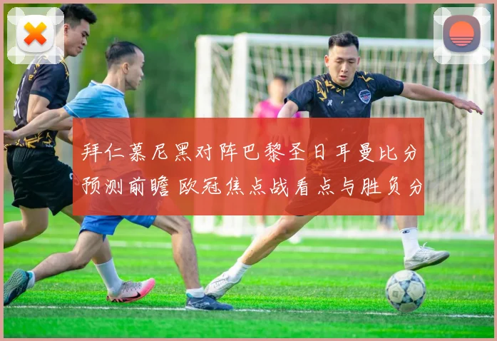 拜仁慕尼黑对阵巴黎圣日耳曼比分预测前瞻 欧冠焦点战看点与胜负分析