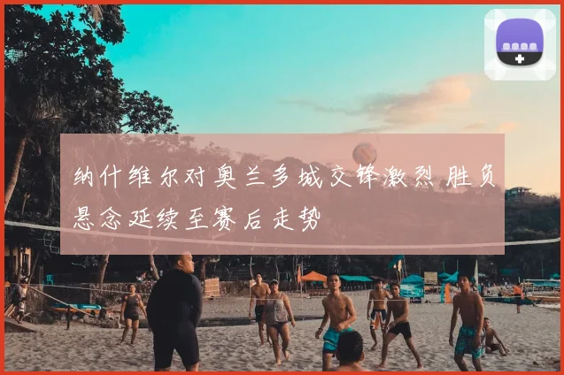 纳什维尔对奥兰多城交锋激烈 胜负悬念延续至赛后走势