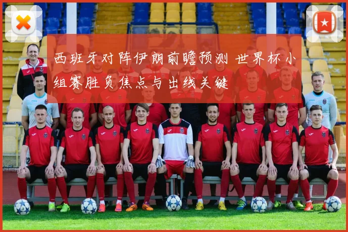 西班牙对阵伊朗前瞻预测 世界杯小组赛胜负焦点与出线关键