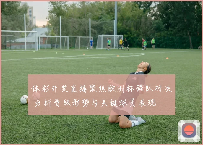 体彩开奖直播聚焦欧洲杯强队对决 分析晋级形势与关键球员表现