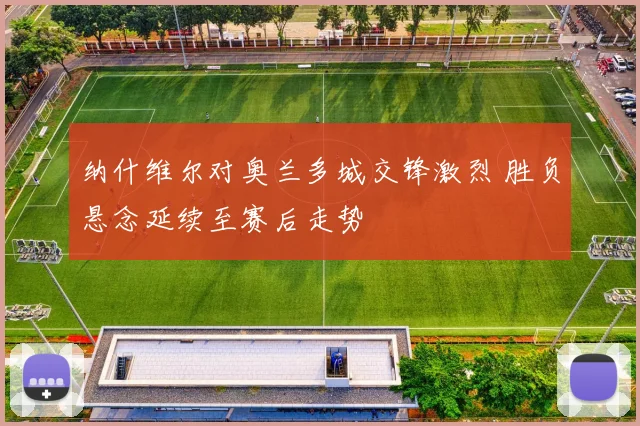 纳什维尔对奥兰多城交锋激烈 胜负悬念延续至赛后走势
