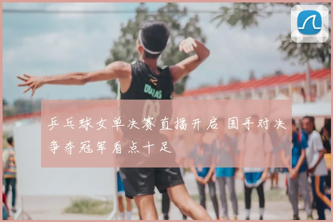 乒乓球女单决赛直播开启 国手对决争夺冠军看点十足