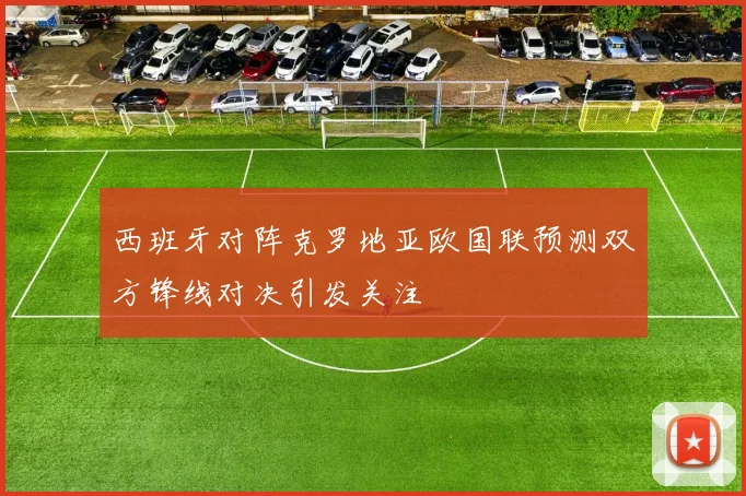 西班牙对阵克罗地亚欧国联预测双方锋线对决引发关注