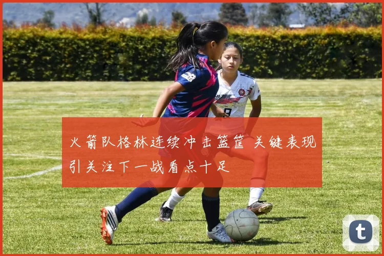 火箭队格林连续冲击篮筐 关键表现引关注下一战看点十足