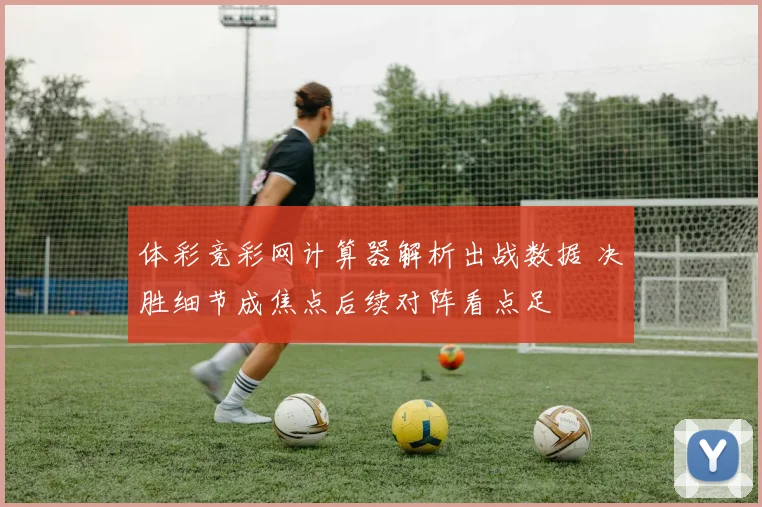 体彩竞彩网计算器解析出战数据 决胜细节成焦点后续对阵看点足