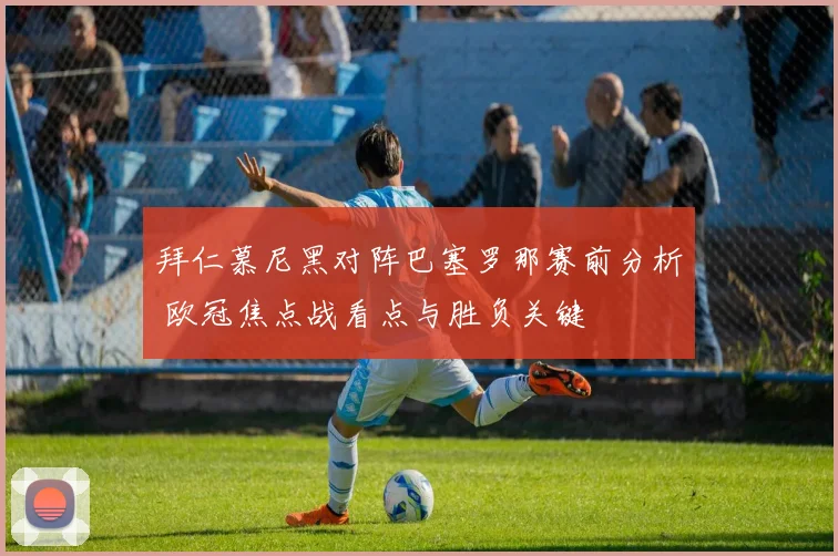 拜仁慕尼黑对阵巴塞罗那赛前分析 欧冠焦点战看点与胜负关键