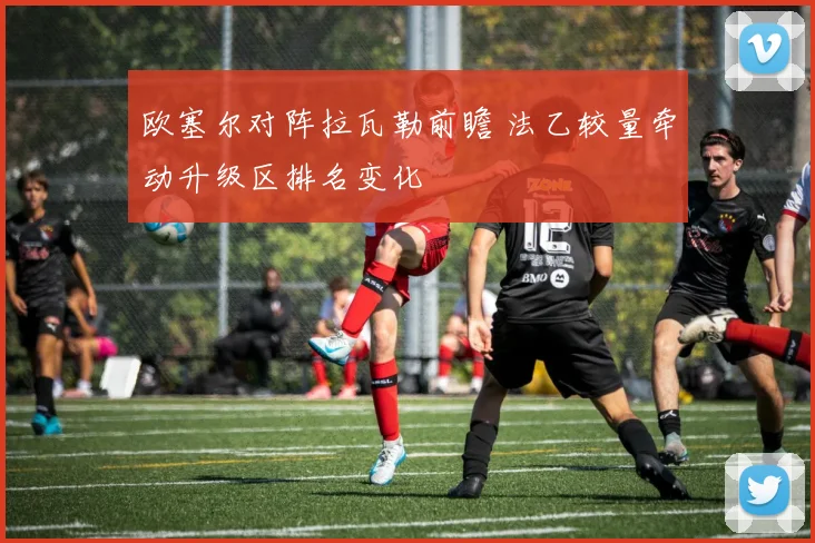 欧塞尔对阵拉瓦勒前瞻 法乙较量牵动升级区排名变化