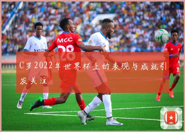 C罗2022年世界杯上的表现与成就引发关注