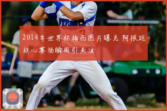 2014年世界杯梅西图片曝光 阿根廷核心赛场瞬间引关注