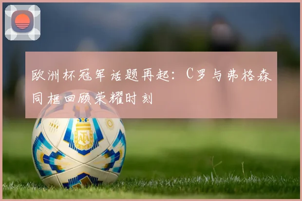 欧洲杯冠军话题再起：C罗与弗格森同框回顾荣耀时刻