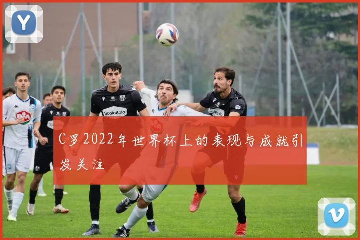 C罗2022年世界杯上的表现与成就引发关注