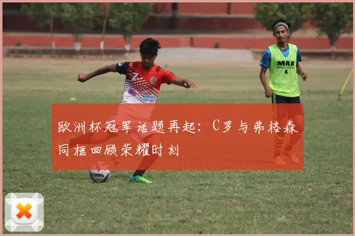 欧洲杯冠军话题再起：C罗与弗格森同框回顾荣耀时刻