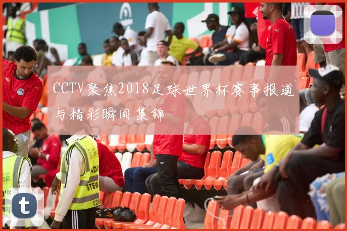 CCTV聚焦2018足球世界杯赛事报道与精彩瞬间集锦